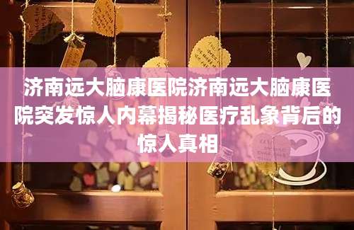 济南远大脑康医院济南远大脑康医院突发惊人内幕揭秘医疗乱象背后的惊人真相