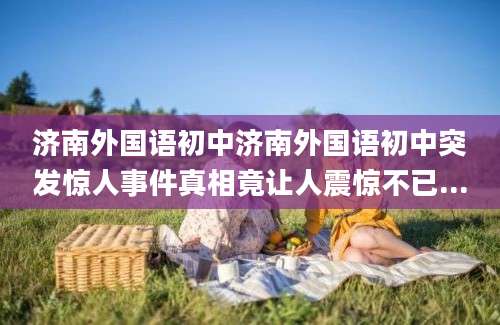 济南外国语初中济南外国语初中突发惊人事件真相竟让人震惊不已...