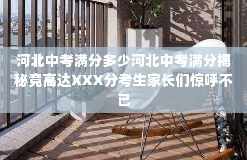 河北中考满分多少河北中考满分揭秘竟高达XXX分考生家长们惊呼不已