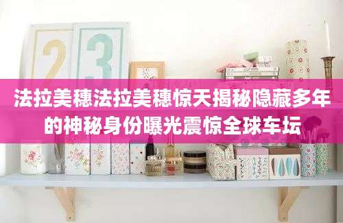 法拉美穗法拉美穗惊天揭秘隐藏多年的神秘身份曝光震惊全球车坛
