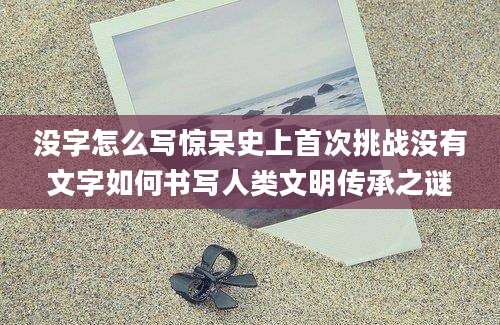 没字怎么写惊呆史上首次挑战没有文字如何书写人类文明传承之谜