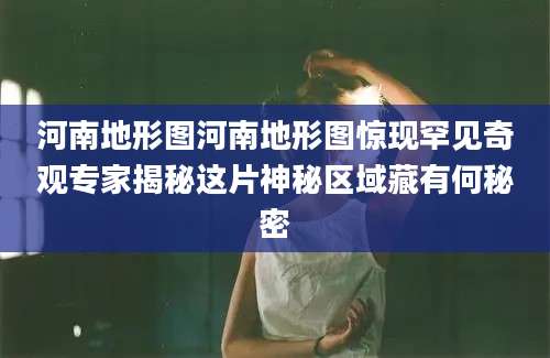 河南地形图河南地形图惊现罕见奇观专家揭秘这片神秘区域藏有何秘密