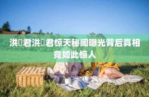 洪喆君洪喆君惊天秘闻曝光背后真相竟如此惊人