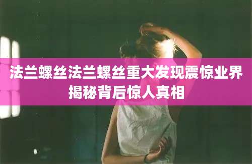 法兰螺丝法兰螺丝重大发现震惊业界揭秘背后惊人真相