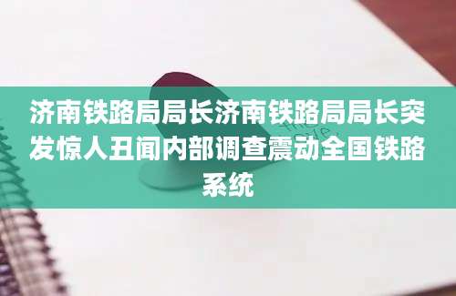 济南铁路局局长济南铁路局局长突发惊人丑闻内部调查震动全国铁路系统