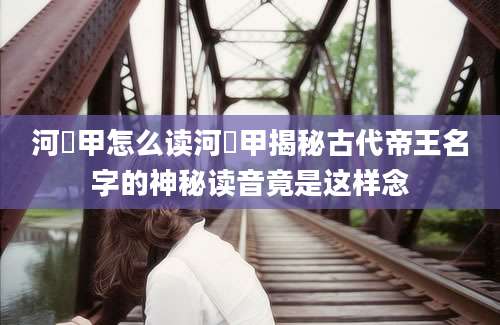 河亶甲怎么读河亶甲揭秘古代帝王名字的神秘读音竟是这样念