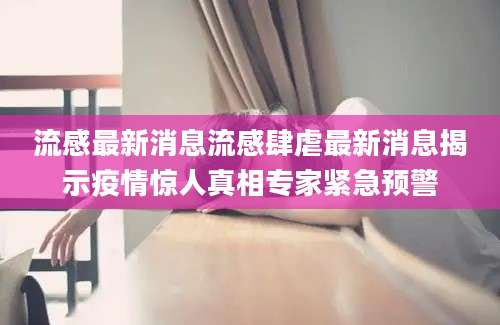 流感最新消息流感肆虐最新消息揭示疫情惊人真相专家紧急预警