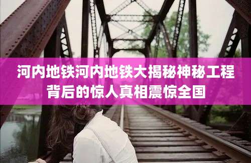 河内地铁河内地铁大揭秘神秘工程背后的惊人真相震惊全国