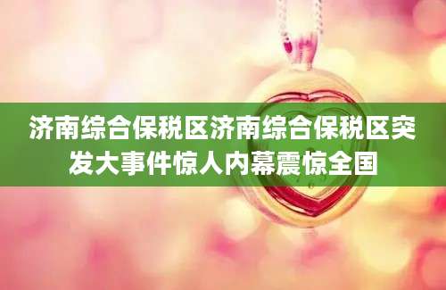 济南综合保税区济南综合保税区突发大事件惊人内幕震惊全国