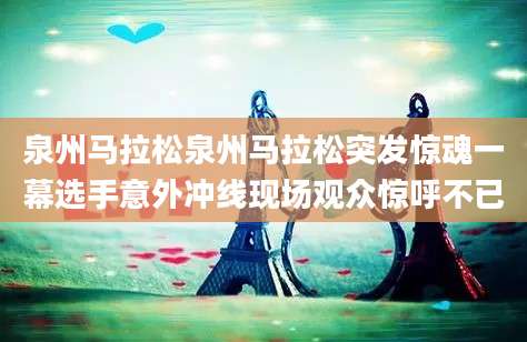 泉州马拉松泉州马拉松突发惊魂一幕选手意外冲线现场观众惊呼不已