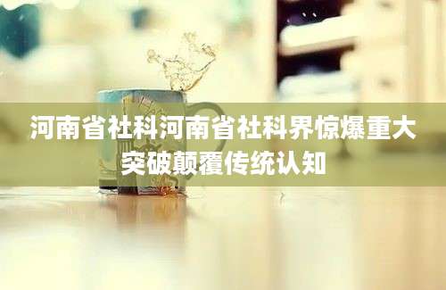 河南省社科河南省社科界惊爆重大突破颠覆传统认知