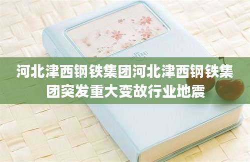 河北津西钢铁集团河北津西钢铁集团突发重大变故行业地震