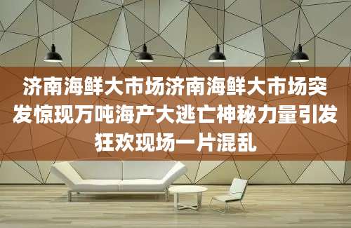 济南海鲜大市场济南海鲜大市场突发惊现万吨海产大逃亡神秘力量引发狂欢现场一片混乱