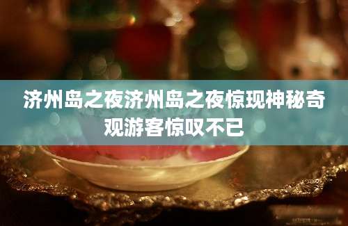 济州岛之夜济州岛之夜惊现神秘奇观游客惊叹不已