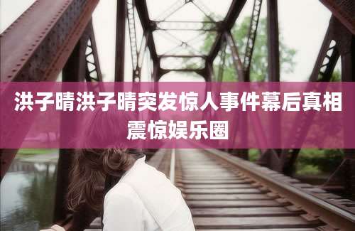 洪子晴洪子晴突发惊人事件幕后真相震惊娱乐圈