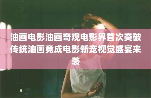 油画电影油画奇观电影界首次突破传统油画竟成电影新宠视觉盛宴来袭