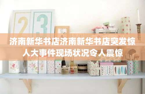 济南新华书店济南新华书店突发惊人大事件现场状况令人震惊
