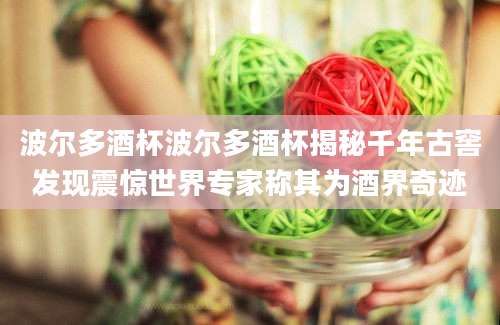 波尔多酒杯波尔多酒杯揭秘千年古窖发现震惊世界专家称其为酒界奇迹