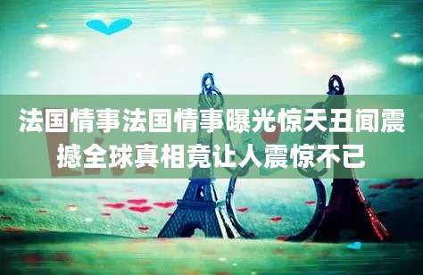 法国情事法国情事曝光惊天丑闻震撼全球真相竟让人震惊不已