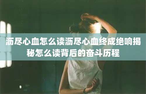 沥尽心血怎么读沥尽心血终成绝响揭秘怎么读背后的奋斗历程