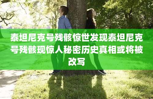 泰坦尼克号残骸惊世发现泰坦尼克号残骸现惊人秘密历史真相或将被改写