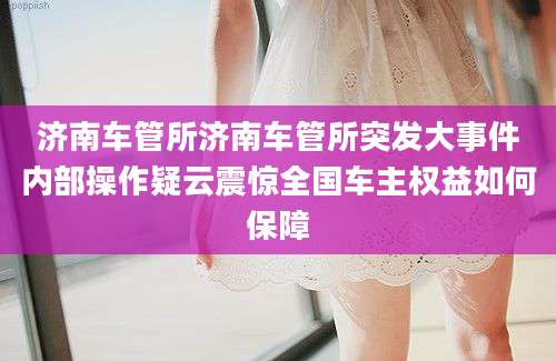 济南车管所济南车管所突发大事件内部操作疑云震惊全国车主权益如何保障
