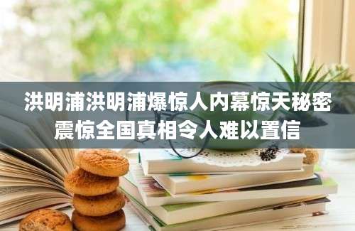 洪明浦洪明浦爆惊人内幕惊天秘密震惊全国真相令人难以置信