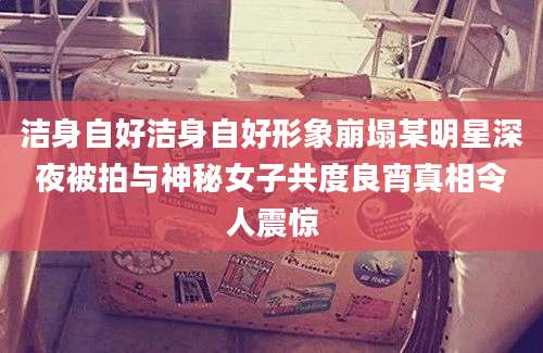 洁身自好洁身自好形象崩塌某明星深夜被拍与神秘女子共度良宵真相令人震惊