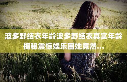 波多野结衣年龄波多野结衣真实年龄揭秘震惊娱乐圈她竟然...