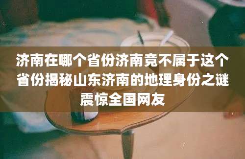 济南在哪个省份济南竟不属于这个省份揭秘山东济南的地理身份之谜震惊全国网友