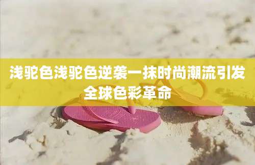 浅驼色浅驼色逆袭一抹时尚潮流引发全球色彩革命