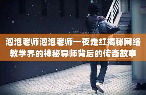 泡泡老师泡泡老师一夜走红揭秘网络教学界的神秘导师背后的传奇故事