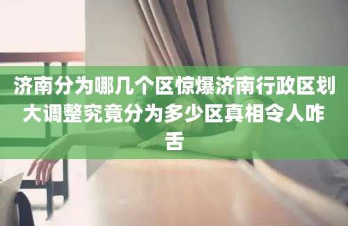 济南分为哪几个区惊爆济南行政区划大调整究竟分为多少区真相令人咋舌