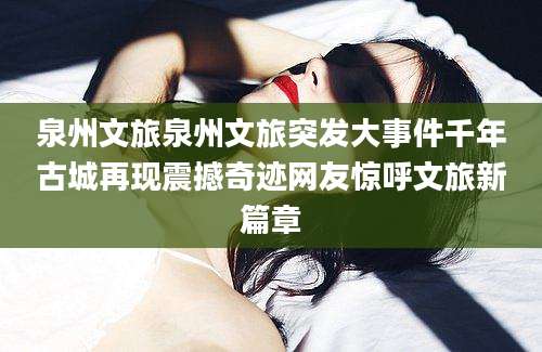 泉州文旅泉州文旅突发大事件千年古城再现震撼奇迹网友惊呼文旅新篇章