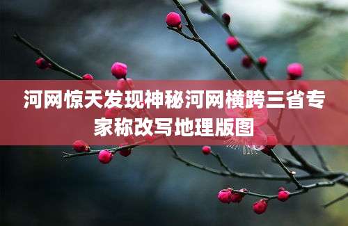 河网惊天发现神秘河网横跨三省专家称改写地理版图