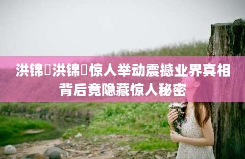 洪锦炘洪锦炘惊人举动震撼业界真相背后竟隐藏惊人秘密