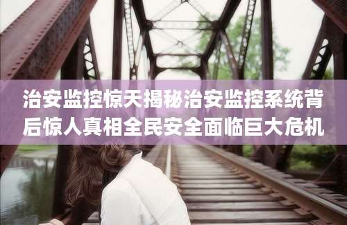 治安监控惊天揭秘治安监控系统背后惊人真相全民安全面临巨大危机