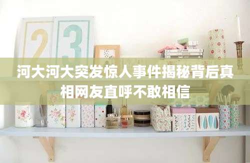 河大河大突发惊人事件揭秘背后真相网友直呼不敢相信