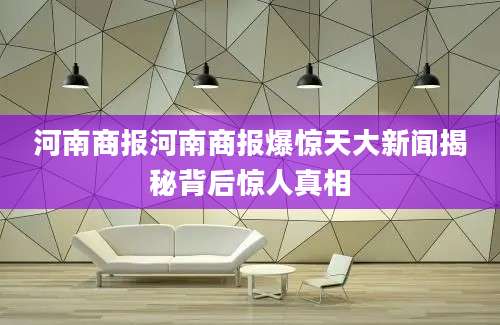 河南商报河南商报爆惊天大新闻揭秘背后惊人真相