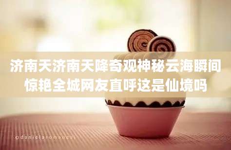 济南天济南天降奇观神秘云海瞬间惊艳全城网友直呼这是仙境吗