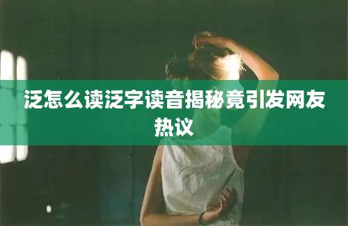 泛怎么读泛字读音揭秘竟引发网友热议