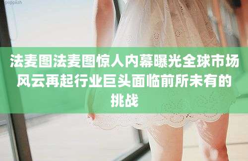 法麦图法麦图惊人内幕曝光全球市场风云再起行业巨头面临前所未有的挑战