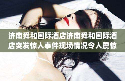 济南舜和国际酒店济南舜和国际酒店突发惊人事件现场情况令人震惊