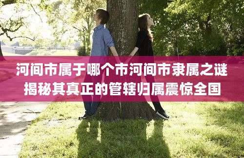 河间市属于哪个市河间市隶属之谜揭秘其真正的管辖归属震惊全国