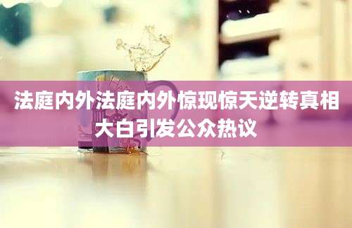 法庭内外法庭内外惊现惊天逆转真相大白引发公众热议