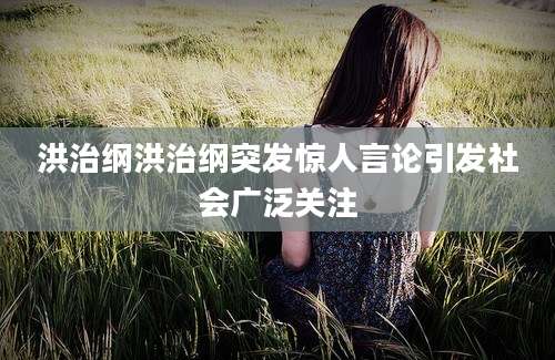 洪治纲洪治纲突发惊人言论引发社会广泛关注