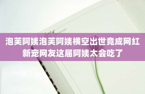 泡芙阿姨泡芙阿姨横空出世竟成网红新宠网友这届阿姨太会吃了