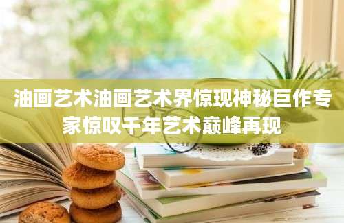 油画艺术油画艺术界惊现神秘巨作专家惊叹千年艺术巅峰再现