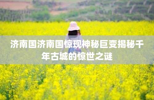 济南国济南国惊现神秘巨变揭秘千年古城的惊世之谜