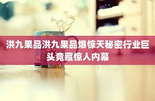 洪九果品洪九果品爆惊天秘密行业巨头竟藏惊人内幕